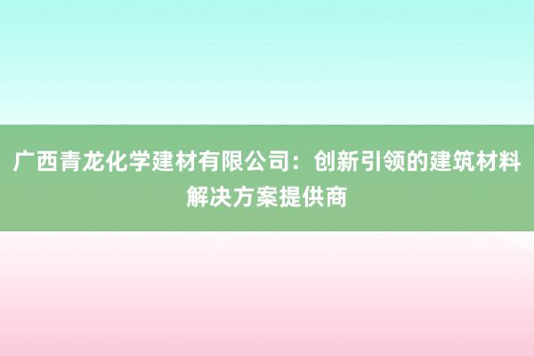 广西青龙化学建材有限公司：创新引领的建筑材料解决方案提供商